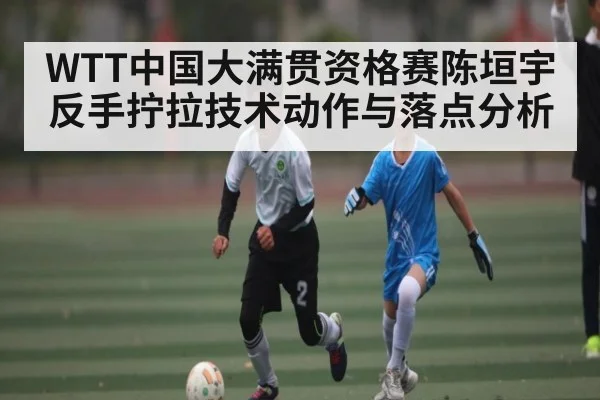 WTT中国大满贯资格赛陈垣宇反手拧拉技术动作与落点分析